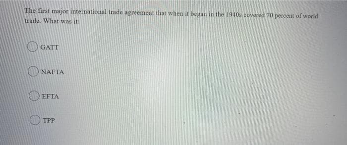 The first major international trade agreement that when it began in the 1940s covered 70 percent of world
trade. What was it:
O GATT
NAFTA
O EFTA
TPP
