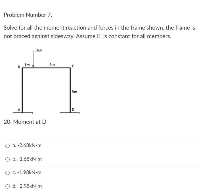 Problem Number 7.
Solve for all the moment reaction and forces in the frame shown, the frame is
not braced against sidesway. Assume El is constant for all members.
16kN
1m
4m
B
20. Moment at D
a. -2.68kN-m
O b. -1.68kN-m
O c. -1.98kN-m
O d. -2.98kN-m
5m
O