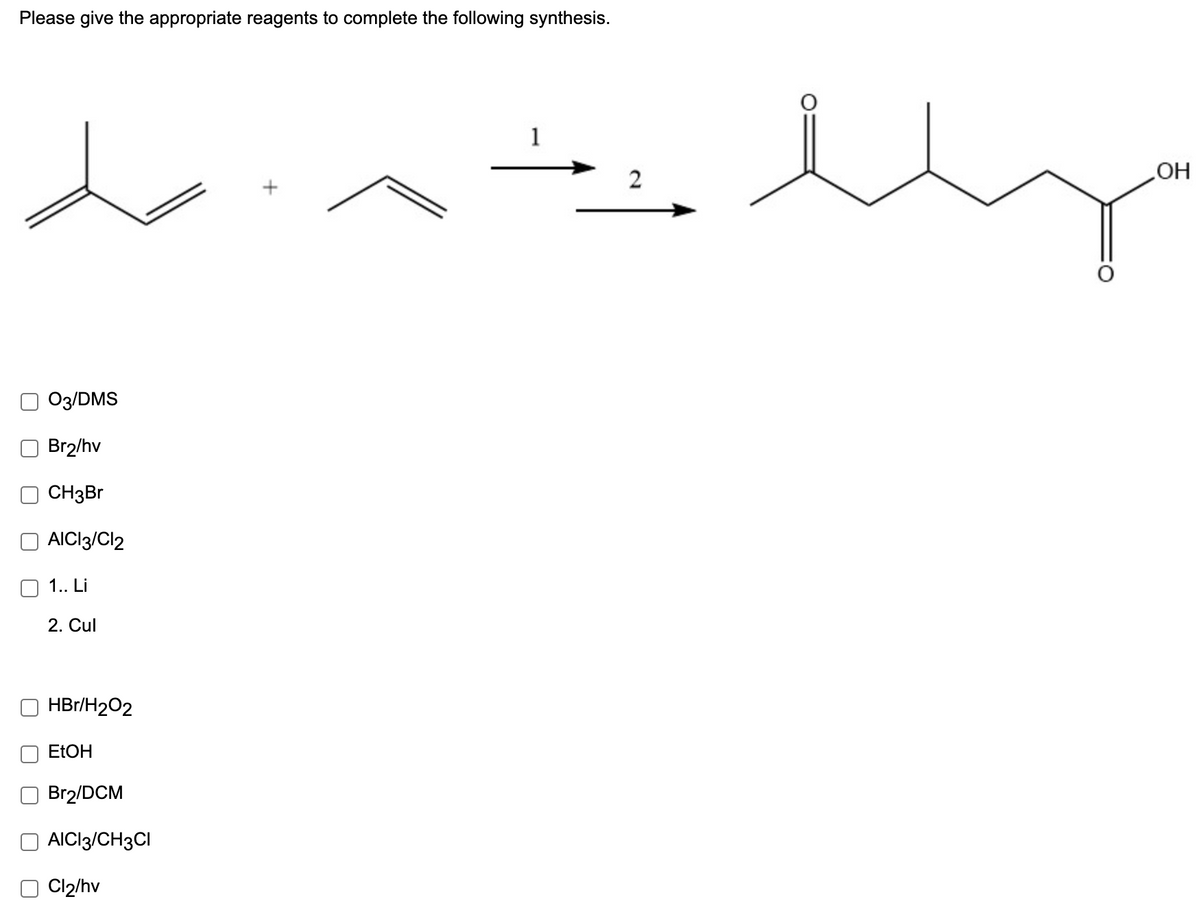 Please give the appropriate reagents to complete the following synthesis.
1
2
HO
O3/DMS
Br2/hv
CH3B
AICI3/Cl2
1.. Li
2. Cul
HBr/H202
ELOH
Br2/DCM
AICI3/CH3CI
Cl2/hv
