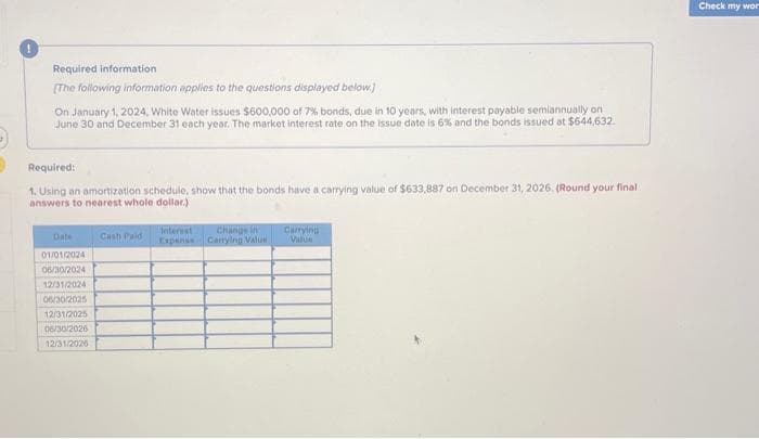 Required information
[The following information applies to the questions displayed below.)
On January 1, 2024, White Water issues $600,000 of 7% bonds, due in 10 years, with interest payable semiannually on
June 30 and December 31 each year. The market interest rate on the issue date is 6% and the bonds issued at $644,632
Required:
1. Using an amortization schedule, show that the bonds have a carrying value of $633,887 on December 31, 2026. (Round your final
answers to nearest whole dollar)
Date
01/01/2024
06/30/2024
12/31/2024
06/30/2025
12/31/2025
06/30/2026
12/31/2026
Cash Paid
Change in
Expense Carrying Value
Carrying
Valua
Check my wor