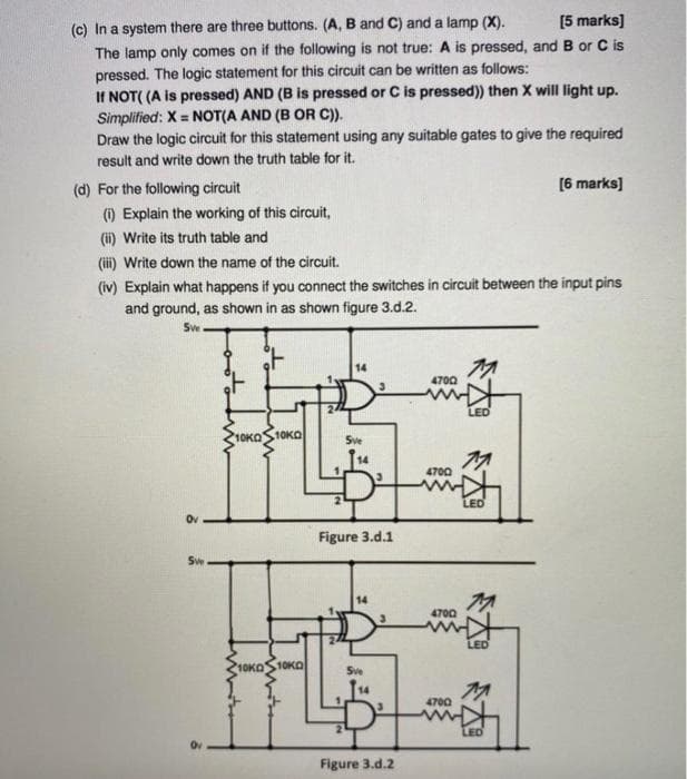 [5 marks]
(c) In a system there are three buttons. (A, B and C) and a lamp (X).
The lamp only comes on if the following is not true: A is pressed, and B or C is
pressed. The logic statement for this circuit can be written as follows:
If NOT( (A is pressed) AND (B is pressed or C is pressed)) then X will light up.
Simplified: X = NOT(A AND (B OR C)).
Draw the logic circuit for this statement using any suitable gates to give the required
%3D
result and write down the truth table for it.
(d) For the following circuit
[6 marks]
(i) Explain the working of this circuit,
(ii) Write its truth table and
(ii) Write down the name of the circuit.
(iv) Explain what happens if you connect the switches in circuit between the input pins
and ground, as shown in as shown figure 3.d.2.
Sw
14
4700
LED
10KOS10KO
Sve
4700
LED
Ov
Figure 3.d.1
Sw
14
4700
LED
10KO
KOS10KO
Sve
4700
LED
Figure 3.d.2
