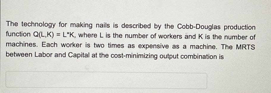 The technology for making nails is described by the Cobb-Douglas production
function Q(L,K) = L*K, where L is the number of workers and K is the number of
machines. Each worker is two times as expensive as a machine. The MRTS
between Labor and Capital at the cost-minimizing output combination is
