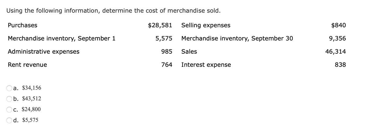 Using the following information, determine the cost of merchandise sold.
$28,581
Selling expenses
5,575
Merchandise inventory, September 30
985
764
Purchases
Merchandise inventory, September 1
Administrative expenses
Rent revenue
a. $34,156
b. $43,512
c. $24,800
Od. $5,575
Sales
Interest expense
$840
9,356
46,314
838