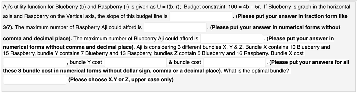 Aji's utility function for Blueberry (b) and Raspberry (r) is given as U = f(b, r); Budget constraint: 100 = 4b + 5r, If Blueberry is graph in the horizontal
axis and Raspberry on the Vertical axis, the slope of this budget line is
(Please put your answer in fraction form like
3/7). The maximum number of Raspberry Aji could afford is
(Please put your answer in numerical forms without
comma and decimal place). The maximum number of Blueberry Aji could afford is
(Please put your answer in
numerical forms without comma and decimal place). Aji is considering 3 different bundles X, Y & Z. Bundle X contains 10 Blueberry and
15 Raspberry, bundle Y contains 7 Blueberry and 13 Raspberry, bundles Z contain 5 Blueberry and 16 Raspberry. Bundle X cost
bundle Y cost
& bundle cost
(Please put your answers for all
these 3 bundle cost in numerical forms without dollar sign, comma or a decimal place). What is the optimal bundle?
(Please choose X,Y or Z, upper case only)
