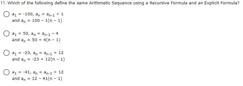 11. Which of the following define the same Arithmetic Sequence using a Recursive Formula and an Explicit Formula?
O a1 = -100, an = an-1 + 1
100 - 1(n - 1)
and an
%3!
a, = 50, an = an-1
- 4
and a, = 50 + 4(n - 1)
a, = -23, an = an-1 + 12
and an
= -23 + 12(n - 1)
O a1 = -41, an = an-1 + 12
and an =
12 - 41(n - 1)
