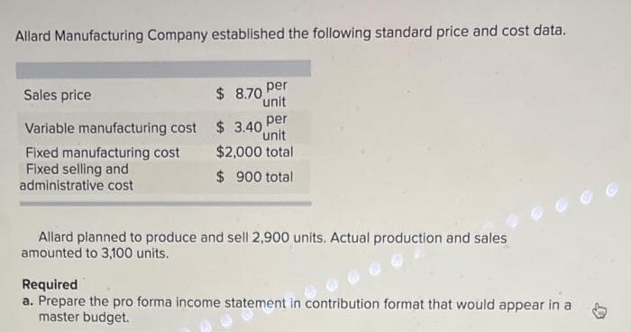 Allard Manufacturing Company established the following standard price and cost data.
Sales price
Variable manufacturing cost
Fixed manufacturing cost
Fixed selling and
administrative cost
$ 8.70 Per
unit
per
$3.40, unit
$2,000 total
$ 900 total
Allard planned to produce and sell 2,900 units. Actual production and sales
amounted to 3,100 units.
Required
a. Prepare the pro forma income statement in contribution format that would appear in a
master budget.