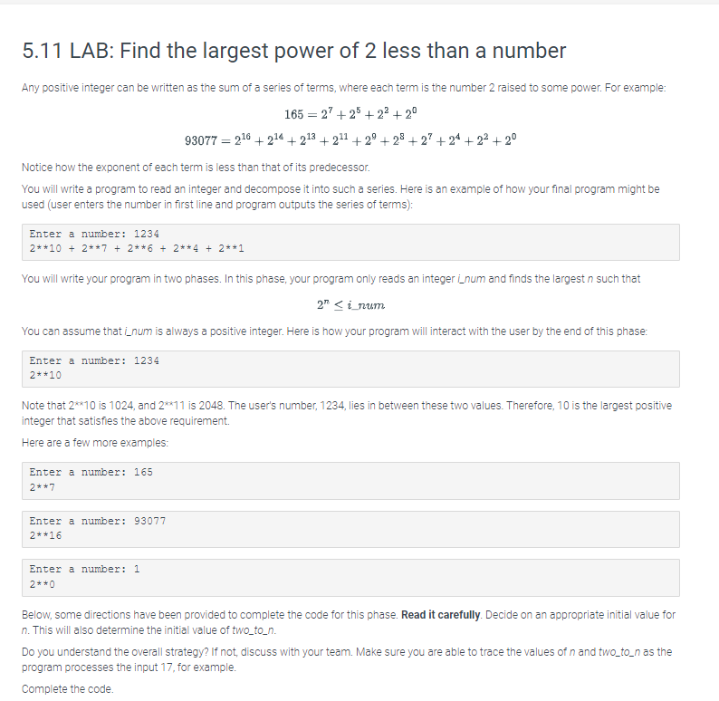 5.11 LAB: Find the largest power of 2 less than a number
Any positive integer can be written as the sum of a series of terms, where each term is the number 2 raised to some power. For example:
165 = 27 +25 +2² +2⁰
93077 = 2¹6 +2¹4 +213 +2¹1 +29 +28+27 +24+2² +2⁰
Notice how the exponent of each term is less than that of its predecessor.
You will write a program to read an integer and decompose it into such a series. Here is an example of how your final program might be
used (user enters the number in first line and program outputs the series of terms):
Enter a number: 1234
2**10 + 2**7 + 2**6 + 2**4 + 2**1
You will write your program in two phases. In this phase, your program only reads an integer num and finds the largest n such that
2 <i_num
You can assume that i_num is always a positive integer. Here is how your program will interact with the user by the end of this phase:
Enter a number: 1234
2* *10
Note that 2**10 is 1024, and 2**11 is 2048. The user's number, 1234, lies in between these two values. Therefore, 10 is the largest positive
integer that satisfies the above requirement.
Here are a few more examples:
Enter a number: 165
2* *7
Enter a number: 93077
2* *16
Enter a number: 1
2**0
Below, some directions have been provided to complete the code for this phase. Read it carefully. Decide on an appropriate initial value for
n. This will also determine the initial value of two_to_n.
Do you understand the overall strategy? If not, discuss with your team. Make sure you are able to trace the values of n and two_to_n as the
program processes the input 17, for example.
Complete the code.