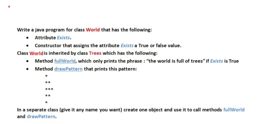 Write a java program for class World that has the following:
• Attribute Exists.
Constructor that assigns the attribute Exists a True or false value.
Class World is inherited by class Trees which has the following:
• Method fullWorld, which only prints the phrase : "the world is full of trees" if Exists is True
• Method drawPattern that prints this pattern:
In a separate class (give it any name you want) create one object and use it to call methods fullWorld
and drawPattern.
