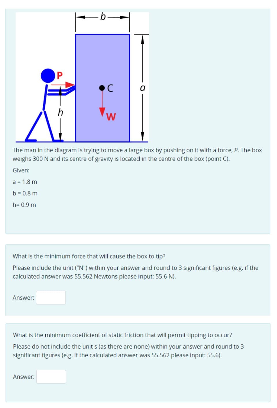 OP
•C
h
W
The man in the diagram is trying to move a large box by pushing on it with a force, P. The box
weighs 300 N and its centre of gravity is located in the centre of the box (point C).
Given:
a = 1.8 m
b = 0.8 m
h= 0.9 m
What is the minimum force that will cause the box to tip?
Please include the unit ("N") within your answer and round to 3 significant figures (e.g. if the
calculated answer was 55.562 Newtons please input: 55.6 N).
Answer:
What is the minimum coefficient of static friction that will permit tipping to occur?
Please do not include the unit s (as there are none) within your answer and round to 3
significant figures (e.g. if the calculated answer was 55.562 please input: 55.6).
Answer:
