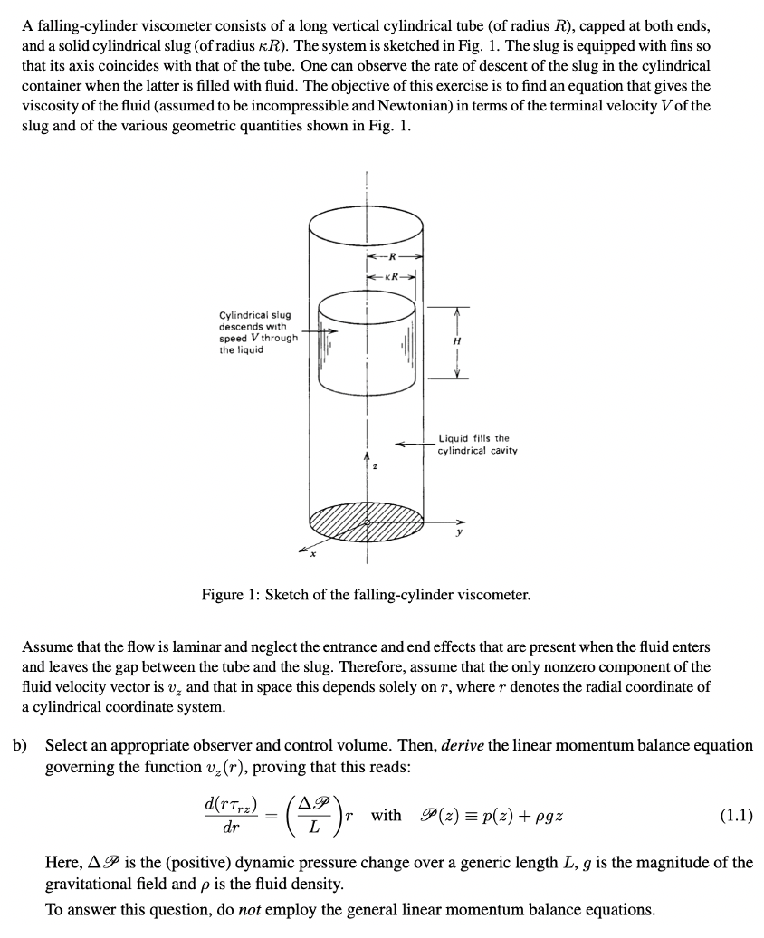 A falling-cylinder viscometer consists of a long vertical cylindrical tube (of radius R), capped at both ends,
and a solid cylindrical slug (of radius KR). The system is sketched in Fig. 1. The slug is equipped with fins so
that its axis coincides with that of the tube. One can observe the rate of descent of the slug in the cylindrical
container when the latter is filled with fluid. The objective of this exercise is to find an equation that gives the
viscosity of the fluid (assumed to be incompressible and Newtonian) in terms of the terminal velocity Vof the
slug and of the various geometric quantities shown in Fig. 1.
KR
Cylindrical slug
descends with
speed V through
the liquid
Liquid fills the
cylindrical cavity
Figure 1: Sketch of the falling-cylinder viscometer.
Assume that the flow is laminar and neglect the entrance and end effects that are present when the fluid enters
and leaves the gap between the tube and the slug. Therefore, assume that the only nonzero component of the
fluid velocity vector is v, and that in space this depends solely on r, where r denotes the radial coordinate of
a cylindrical coordinate system.
b) Select an appropriate observer and control volume. Then, derive the linear momentum balance equation
governing the function v(r), proving that this reads:
d(rTr2)
AP
with P(z) = p(z) + pgz
(1.1)
dr
L
Here, AP is the (positive) dynamic pressure change over a generic length L, g is the magnitude of the
gravitational field and p is the fluid density.
To answer this question, do not employ the general linear momentum balance equations.
