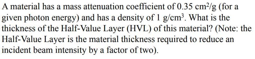 A material has a mass attenuation coefficient of 0.35 cm²/g (for a
given photon energy) and has a density of 1 g/cm³. What is the
thickness of the Half-Value Layer (HVL) of this material? (Note: the
Half-Value Layer is the material thickness required to reduce an
incident beam intensity by a factor of two).
