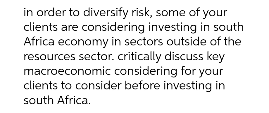 in order to diversify risk, some of your
clients are considering investing in south
Africa economy in sectors outside of the
resources sector. critically discuss key
macroeconomic considering for your
clients to consider before investing in
south Africa.