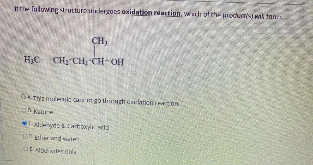 If the following structure undergoes oxidation reaction, which of the product(s) will form:
CH3
H3C CH2 CH2 CH-OH
OA This molecule cannot go through oxidation reaction.
OB. Ketone
OC. Aldehyde & Carboxylic acid
O D.Ether and water
OE Aldehydes only
