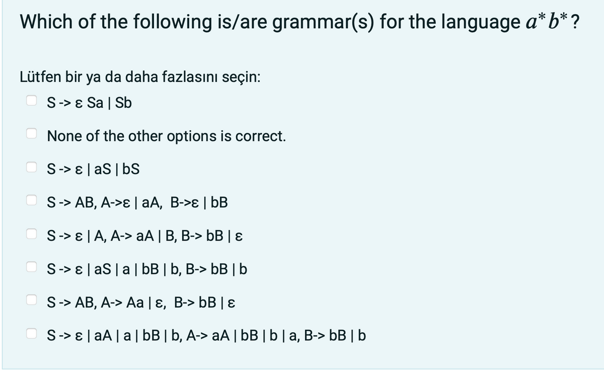 Which of the following is/are grammar(s) for the language a*b*?
Lütfen bir ya da daha fazlasını seçin:
S-> ɛ Sa | Sb
O None of the other options is correct.
S-> E | aS| bS
S-> AB, A->ɛ | aA, B->ɛ | bB
O S-> E| A, A-> aA | B, B-> bB | 8
S-> E | aS |a | bB | b, B-> bB | b
S-> AB, A-> Aa | ɛ, B-> bB | ɛ
S-> E| aA | a| bB | b, A-> aA | bB |b|a, B-> bB |b
