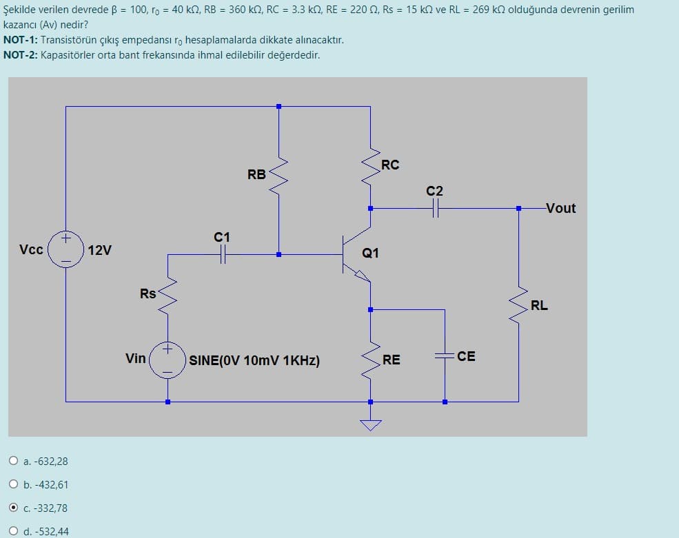 Şekilde verilen devrede B = 100, ro = 40 k2, RB = 360 k2, RC = 3.3 k2, RE = 220 0, Rs = 15 k2 ve RL = 269 kn olduğunda devrenin gerilim
kazancı (Av) nedir?
NOT-1: Transistörün çıkış empedansı r, hesaplamalarda dikkate alınacaktır.
NOT-2: Kapasitörler orta bant frekansında ihmal edilebilir değerdedir.
RC
RB
C2
Vout
C1
Vcc
12V
Q1
Rs
RL
Vin
SINE(OV 10mV 1KHZ)
RE
CE
O a. -632,28
O b. -432,61
O C.-332,78
O d. -532,44
