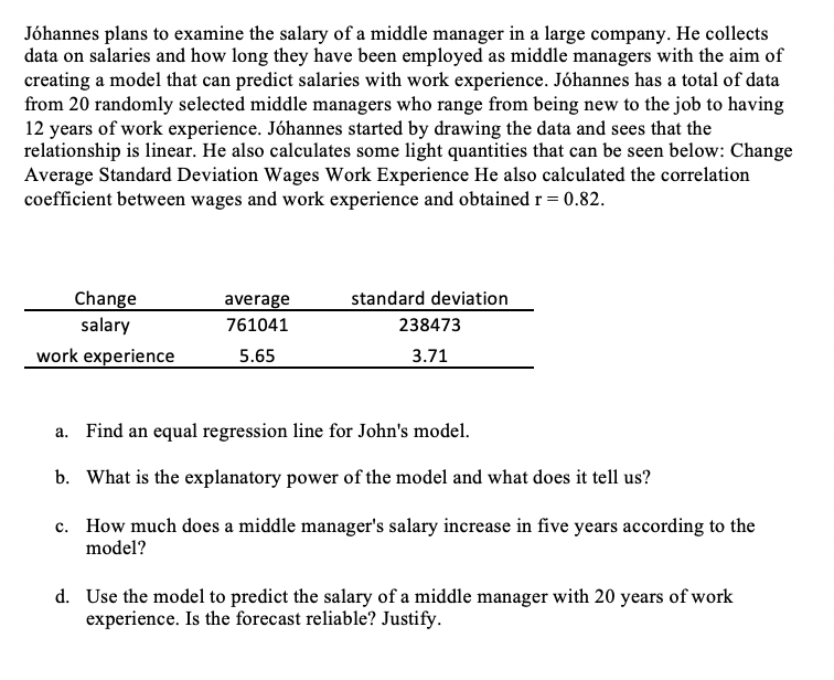 Jóhannes plans to examine the salary of a middle manager in a large company. He collects
data on salaries and how long they have been employed as middle managers with the aim of
creating a model that can predict salaries with work experience. Jóhannes has a total of data
from 20 randomly selected middle managers who range from being new to the job to having
12 years of work experience. Jóhannes started by drawing the data and sees that the
relationship is linear. He also calculates some light quantities that can be seen below: Change
Average Standard Deviation Wages Work Experience He also calculated the correlation
coefficient between wages and work experience and obtained r = 0.82.
standard deviation
Change
salary
average
761041
238473
work experience
5.65
3.71
a. Find an equal regression line for John's model.
b. What is the explanatory power of the model and what does it tell us?
c. How much does a middle manager's salary increase in five years according to the
model?
d. Use the model to predict the salary of a middle manager with 20 years of work
experience. Is the forecast reliable? Justify.
