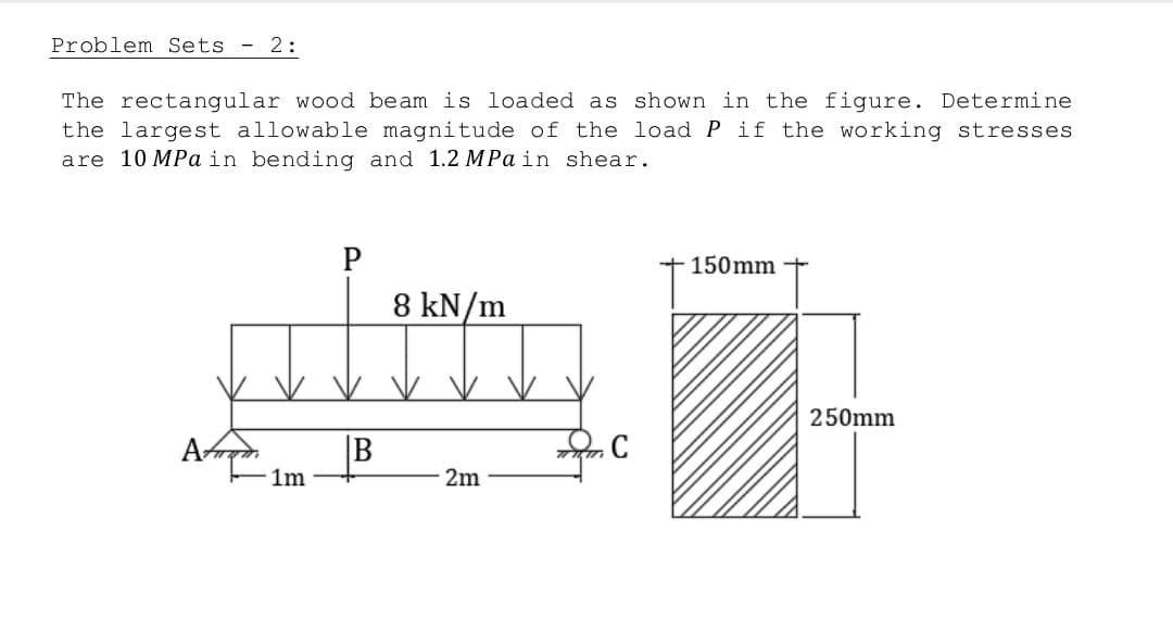 Problem Sets - 2:
The rectangular wood beam is loaded as shown in the figure. Determine
the largest allowable magnitude of the load P if the working stresses
are 10 MPa in bending and 1.2 MPa in shear.
P
150mm
8 kN/m
2m
1m
B
C
250mm