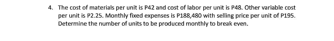 4. The cost of materials per unit is P42 and cost of labor per unit is P48. Other variable cost
per unit is P2.25. Monthly fixed expenses is P188,480 with selling price per unit of P195.
Determine the number of units to be produced monthly to break even.