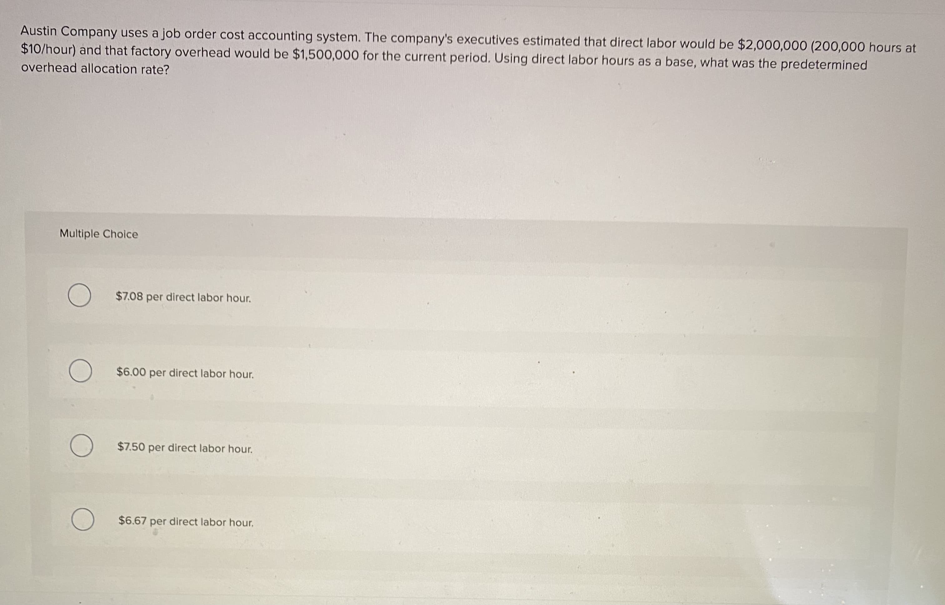 Austin Company uses a job order cost accounting system. The company's executives estimated that direct labor would be $2,000,000 (200,000 hours at
$10/hour) and that factory overhead would be $1,500,000 for the current period. Using direct labor hours as a base, what was the predetermined
overhead allocation rate?
