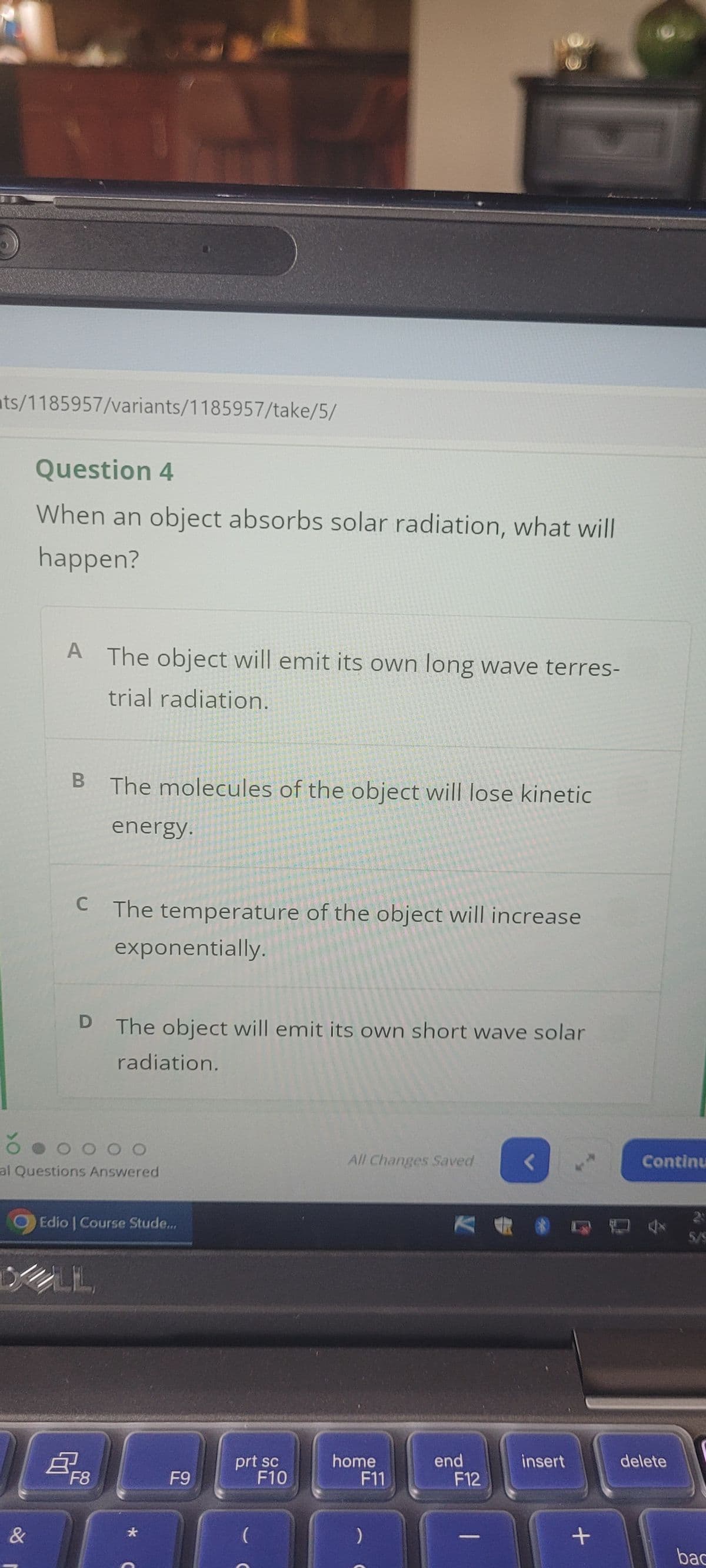ts/1185957/variants/1185957/take/5/
Question 4
When an object absorbs solar radiation, what will
happen?
A The object will emit its own long wave terres-
trial radiation.
B
The molecules of the object will lose kinetic
energy.
C The temperature of the object will increase
exponentially.
D
The object will emit its own short wave solar
radiation.
000O
al Questions Answered
&
Edio | Course Stude...
B
F8
*
G9
F9
All Changes Saved
<
Continu
KA
prt sc
F10
home
F11
end
insert
delete
F12
)
2
5/9
+
bac