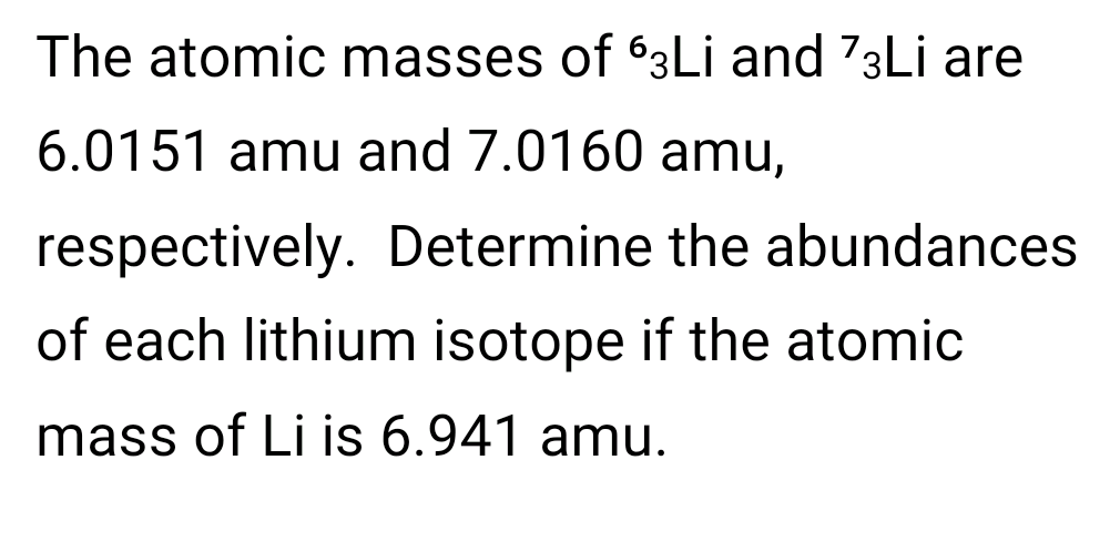 The atomic masses of 63Lİ and 73LI are
6.0151 amu and 7.0160 amu,
respectively. Determine the abundances
of each lithium isotope if the atomic
mass of Li is 6.941 amu.
