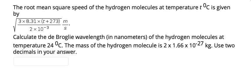 The root mean square speed of the hydrogen molecules at temperature t °C is given
by
3x8.31 x (t+273) m
2 x 10-3
Calculate the de Broglie wavelength (in nanometers) of the hydrogen molecules at
temperature 24 °C. The mass of the hydrogen molecule is 2 x 1.66 x 10-27 kg. Use two
decimals in your answer.
