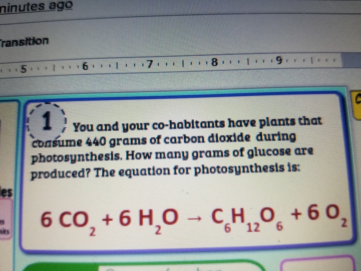 ninutes ago
ransition
7.
81
主
手
圭
圭
筆
手
115 E3
13)
You and your co-habitants have plants that
consume 440 grams of carbon dioxide during
photosynthesis. How many grams of glucose are
produced? The equation for photosynthesis is:
les
6 CO, + 6 H,O → C_H_O̟ +60,
sits
6 12 6
