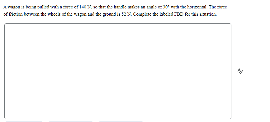 A wagon is being pulled with a force of 140 N, so that the handle makes an angle of 30° with the horizontal. The force
of friction between the wheels of the wagon and the ground is 52 N. Complete the labeled FBD for this situation.
A