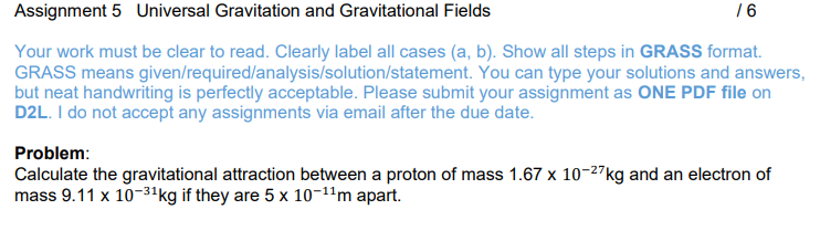 Assignment 5 Universal Gravitation and Gravitational Fields
Your work must be clear to read. Clearly label all cases (a, b). Show all steps in GRASS format.
GRASS means given/required/analysis/solution/statement. You can type your solutions and answers,
but neat handwriting is perfectly acceptable. Please submit your assignment as ONE PDF file on
D2L. I do not accept any assignments via email after the due date.
/6
Problem:
Calculate the gravitational attraction between a proton of mass 1.67 x 10-27kg and an electron of
mass 9.11 x 10-3¹kg if they are 5 x 10-¹¹m apart.
