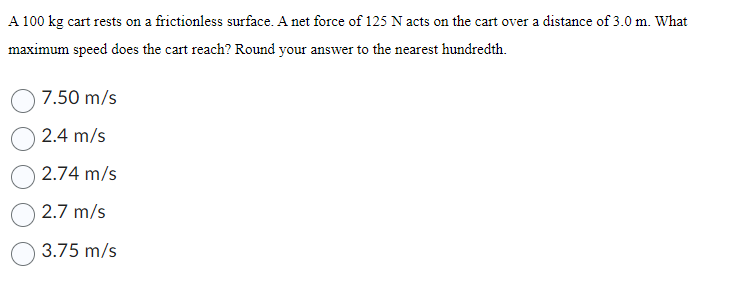 A 100 kg cart rests on a frictionless surface. A net force of 125 N acts on the cart over a distance of 3.0 m. What
maximum speed does the cart reach? Round your answer to the nearest hundredth.
7.50 m/s
2.4 m/s
2.74 m/s
2.7 m/s
3.75 m/s