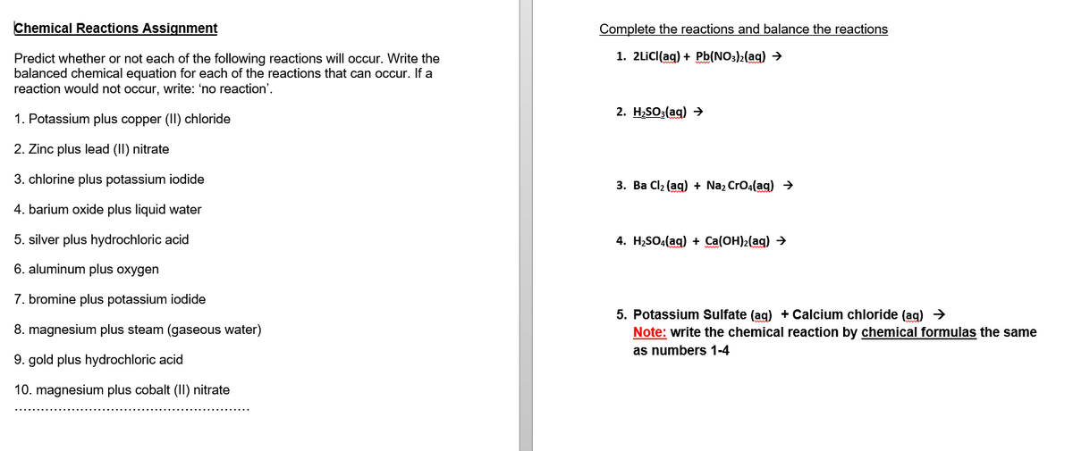 Chemical Reactions Assignment
Predict whether or not each of the following reactions will occur. Write the
balanced chemical equation for each of the reactions that can occur. If a
reaction would not occur, write: 'no reaction'.
1. Potassium plus copper (II) chloride
2. Zinc plus lead (II) nitrate
3. chlorine plus potassium iodide
4. barium oxide plus liquid water
5. silver plus hydrochloric acid
6. aluminum plus oxygen
7. bromine plus potassium iodide
8. magnesium plus steam (gaseous water)
9. gold plus hydrochloric acid
10. magnesium plus cobalt (II) nitrate
Complete the reactions and balance the reactions
1. 2LiCl(aq) + Pb(NO3)2(aq) →
2. H₂SO3(aq) →
3. Ba Cl₂ (aq) + Na₂ CrO4(aq) →
4. H₂SO4(aq) + Ca(OH)₂(aq) →
5. Potassium Sulfate (aq) + Calcium chloride (aq) →
Note: write the chemical reaction by chemical formulas the same
as numbers 1-4