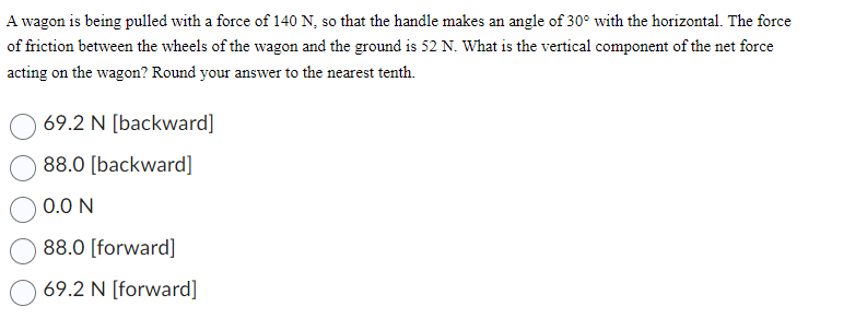 A wagon is being pulled with a force of 140 N, so that the handle makes an angle of 30° with the horizontal. The force
of friction between the wheels of the wagon and the ground is 52 N. What is the vertical component of the net force
acting on the wagon? Round your answer to the nearest tenth.
69.2 N [backward]
88.0 [backward]
0.0 N
88.0 [forward]
69.2 N [forward]