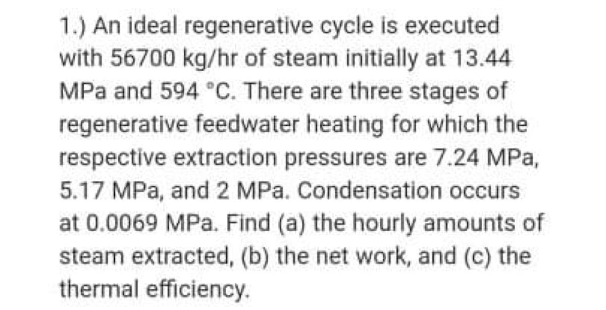 1.) An ideal regenerative cycle is executed
with 56700 kg/hr of steam initially at 13.44
MPa and 594 °C. There are three stages of
regenerative feedwater heating for which the
respective extraction pressures are 7.24 MPa,
5.17 MPa, and 2 MPa. Condensation occurs
at 0.0069 MPa. Find (a) the hourly amounts of
steam extracted, (b) the net work, and (c) the
thermal efficiency.
