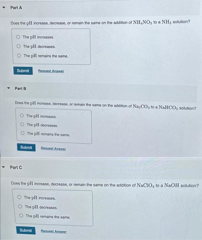 ▼
Part A
Does the pH increase, decrease, or remain the same on the addition of NH4NO3 to a NH3 solution?
O The pH increases.
The pH decreases.
O The pH remains the same.
Submit
Part B
Does the pH increase, decrease, or remain the same on the addition of Na2CO3 to a NaHCO3 solution?
O The pH increases.
O The pH decreases.
O The pH remains the same.
Submit
Request Answer
Part C
Request Answer
Does the pH increase, decrease, or remain the same on the addition of NaClO4 to a NaOH solution?
Submit
O The pH increases.
O The pH decreases.
O The pH remains the same.
Request Answer