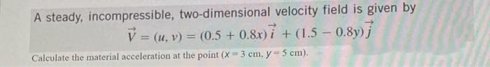 A steady, incompressible, two-dimensional velocity field is given by
V = (u, v) = (0.5 +0.8x) 7+ (1.5-0.8y)]
Calculate the material acceleration at the point (X=3 cm, y = 5 cm).