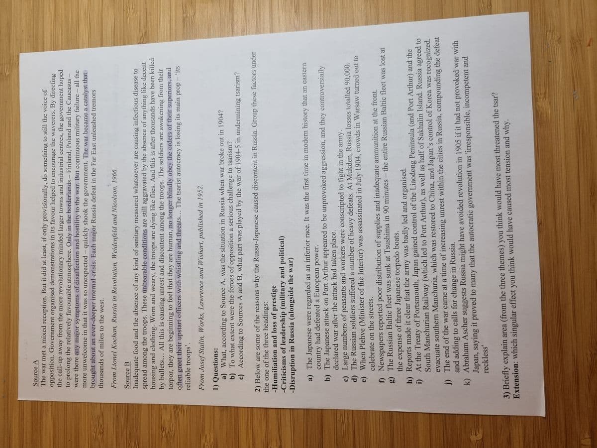 Source A
The war met a mixed reception. But it did at least, if only provisionally, do something to still the voice of
opposition. Government organised demonstrations in its favour helped to encourage the waverers. By directing
the call-up away from the more revolutionary minded larger towns and industrial centres, the government hoped
to prolong the relatively favourable atmosphere. Only in the borderlands - Finland, Poland and the Caucasus -
were there any major symptoms of disaffection and hostility to the war. But continuous military failure - all the
more unwelcome in that it was so unexpected - quickly shook the government. The war became a catalyst that
brought about an ever-deeper internal crisis. Each major Russia defeat in the Far East unleashed tremors
thousands of miles to the west.
From Lionel Kochan, Russia in Revolution, Weidenfeld and Nicolson, 1966.
Source B
Inadequate food and the absence of any kind of sanitary measured whatsoever are causing infectious disease to
spread among the troops. These unbearable conditions are still aggravated by the absence of anything like decent
housing and clothing. Worn and weary, the troops are dying like flies. And this is after thousands have been killed
by bullets... All this is causing unrest and discontent among the troops. The soldiers are awakening from their
torpor, they are beginning to feel that they are human, no longer blindly obey the orders of their superiors, and
often greet their upstart officers with whistling and threats... The tsarist autocracy is losing its main prop - 'its
reliable troops'.
From Josef Stalin, Works, Lawrence and Wishart, published in 1952.
1) Questions:
a) What, according to Source A, was the situation in Russia when war broke out in 1904?
b) To what extent were the forces of opposition a serious challenge to tsarism?
c) According to Sources A and B, what part was played by the war of 1904-5 in undermining tsarism?
2) Below are some of the reasons why the Russo-Japanese caused discontent in Russia. Group these factors under
the one of the three headings:
-Humiliation and loss of prestige
-Criticisms of leadership (military and political)
-Disruption in Russia (alongside the war)
a) The Japanese were regarded as an inferior race. It was the first time in modern history that an eastern
country had defeated a European power.
b) The Japanese attack on Port Arthur appeared to be unprovoked aggression, and they controversially
declared war after the attack had taken place.
c) Large numbers of peasants and workers were conscripted to fight in the army.
d) The Russian soldiers suffered a number of heavy defeats. At Mukden, Russia losses totalled 90,000.
e) When Plehve (Minister of the Interior) was assassinated in July 1904, crowds in Warsaw turned out to
celebrate on the streets.
f) Newspapers reported poor distribution of supplies and inadequate ammunition at the front.
g) The Russian Baltic fleet was sunk at Tsushima in 90 minutes - the entire Russian Baltic fleet was lost at
the expense of three Japanese torpedo boats.
h) Reports made it clear that the army was badly led and organised.
i)
At the Treaty of Portsmouth, Japan gained control of the Liaodong Peninsula (and Port Arthur) and the
South Manchurian Railway (which led to Port Arthur), as well as half of Sakhalin Island. Russia agreed to
evacuate southern Manchuria, which was restored to China, and Japan's control of Korea was recognized.
The end of the war came at a time of increasing unrest within the cities in Russia, compounding the defeat
and adding to calls for change in Russia.
j)
k) Abraham Ascher suggests Russia might have avoided revolution in 1905 if it had not provoked war with
Japan, saying it proved to many that the autocratic government was 'irresponsible, incompetent and
reckless'
3) Briefly explain area (from the three themes) you think would have most threatened the tsar?
Extension: which singular effect you think would have caused most tension and why.