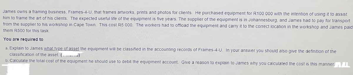 James owns a framing business, Frames-4-U, that frames artworks, prints and photos for clients. He purchased equipment for R100 000 with the intention of using it to assist
him to frame the art of his clients. The expected useful life of the equipment is five years. The supplier of the equipment is in Johannesburg, and James had to pay for transport
from the supplier to his workshop in Cape Town. This cost R5 000. The workers had to offload the equipment and carry it to the correct location in the workshop and James paid
them R500 for this task.
You are required to
a. Explain to James what type of asset the equipment will be classified in the accounting records of Frames-4-U. In your answer you should also give the definition of the
classification of the asset. (...)
b. Calculate the total cost of the equipment he should use to debit the equipment account. Give a reason to explain to James why you calculated the cost is this manner.