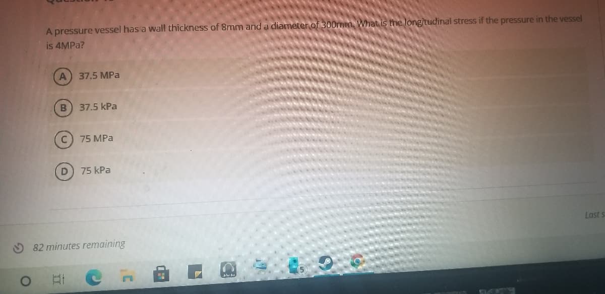 A pressure vessel has'a wall thickness of 8mm and a diameter of 300rmm, What is the longitudinal stress if the pressure in the vessel
is 4MPA?
A
37.5 MPa
37.5 kPa
75 MPa
D
75 kPa
Last s
O 82 minutes remaining
