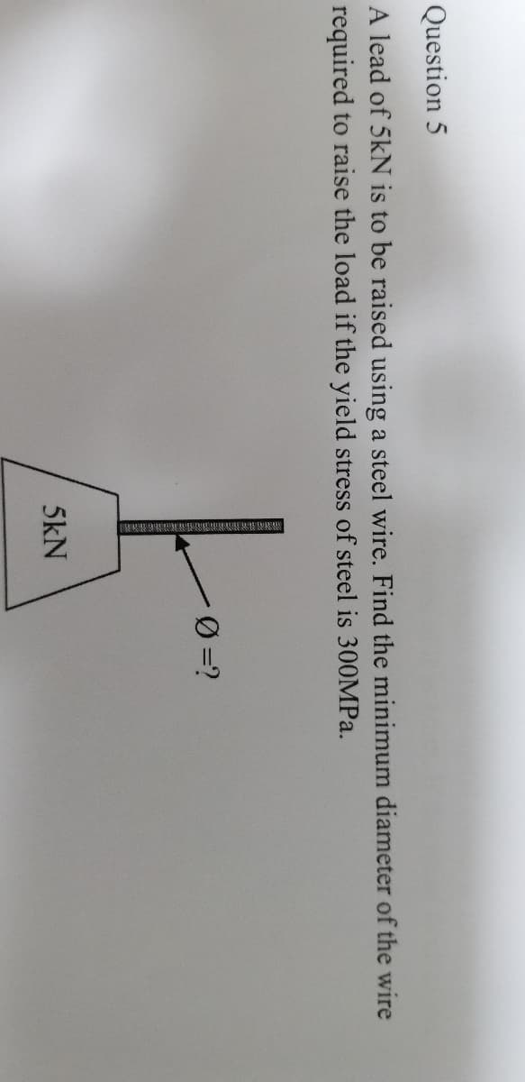 Question 5
A lead of 5kN is to be raised using a steel wire. Find the minimum diameter of the wire
required to raise the load if the yield stress of steel is 300MP..
5kN
