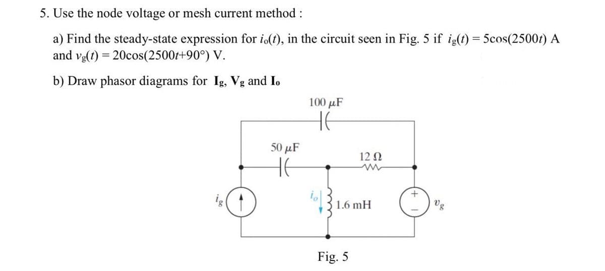 5. Use the node voltage or mesh current method :
a) Find the steady-state expression for io(t), in the circuit seen in Fig. 5 if ig(t) = 5cos(2500t) A
and vg(t) = 20cos(2500t+90°) V.
b) Draw phasor diagrams for Ig, Vg and Io
50 μF
100 μF
не
12 Ω
www
1.6 mH
Fig. 5
+
Vg