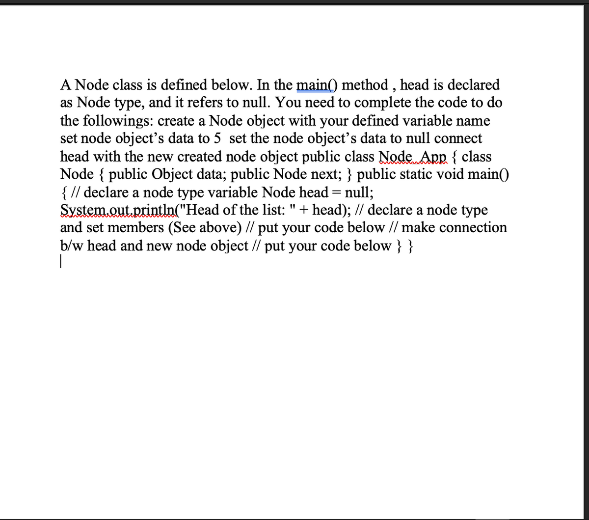 A Node class is defined below. In the main() method , head is declared
as Node type, and it refers to null. You need to complete the code to do
the followings: create a Node object with your defined variable name
set node object's data to 5 set the node object's data to null connect
head with the new created node object public class Node App { class
Node { public Object data; public Node next; } public static void main()
{ // declare a node type variable Node head = null;
System.out.println("Head of the list: "+ head); // declare a node type
and set members (See above) // put your code below // make connection
b/w head and new node object // put your code below } }
