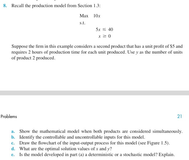 8. Recall the production model from Section 1.3:
Мах 10х
s.t.
5x s 40
x 2 0
Suppose the firm in this example considers a second product that has a unit profit of $5 and
requires 2 hours of production time for each unit produced. Use y as the number of units
of product 2 produced.
Problems
21
a. Show the mathematical model when both products are considered simultaneously.
b. Identify the controllable and uncontrollable inputs for this model.
c. Draw the flowchart of the input-output process for this model (see Figure 1.5).
d. What are the optimal solution values of x and y?
e. Is the model developed in part (a) a deterministic or a stochastic model? Explain.
