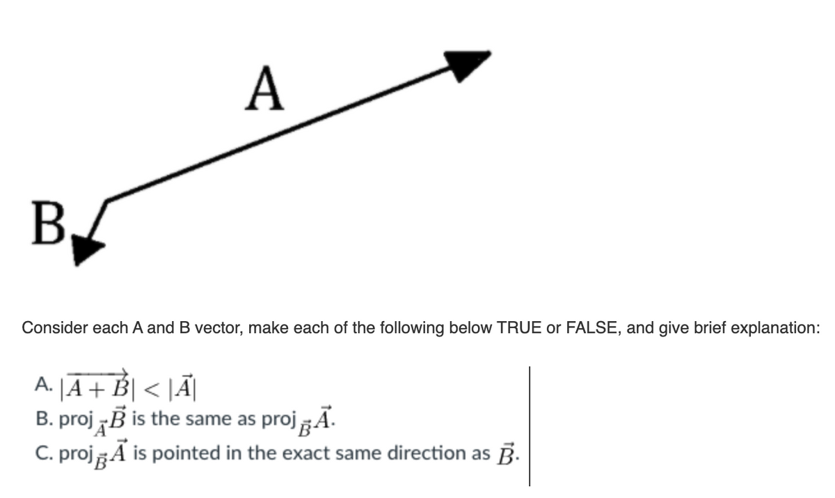 A
B.
Consider each A and B vector, make each of the following below TRUE or FALSE, and give brief explanation:
|A + B| < |Ã|
B. proj B is the same as proj Ã.
C. projA is pointed in the exact same direction as B.
А.
