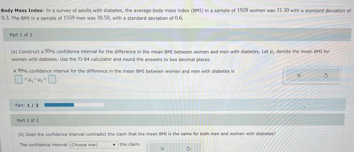 Body Mass Index: In a survey of adults with diabetes, the average body mass index (BMI) in a sample of 1928 women was 31.30 with a standard deviation of
0.3. The BMI in a sample of 1559 men was 30.50, with a standard deviation of 0.6.
Part 1 of 2
(a) Construct a 99% confidence interval for the difference in the mean BMI between women and men with diabetes. Let H, denote the mean BMI for
women with diabetes. Use the TI-84 calculator and round the answers to two decimal places.
A 99% confidence interval for the difference in the mean BMI between women and men with diabetes is
Part: 1 / 2
Part 2 of 2
(b) Does the confidence interval contradict the claim that the mean BMI is the same for both men and women with diabetes?
The confidence interval (Choose one)
this claim.
