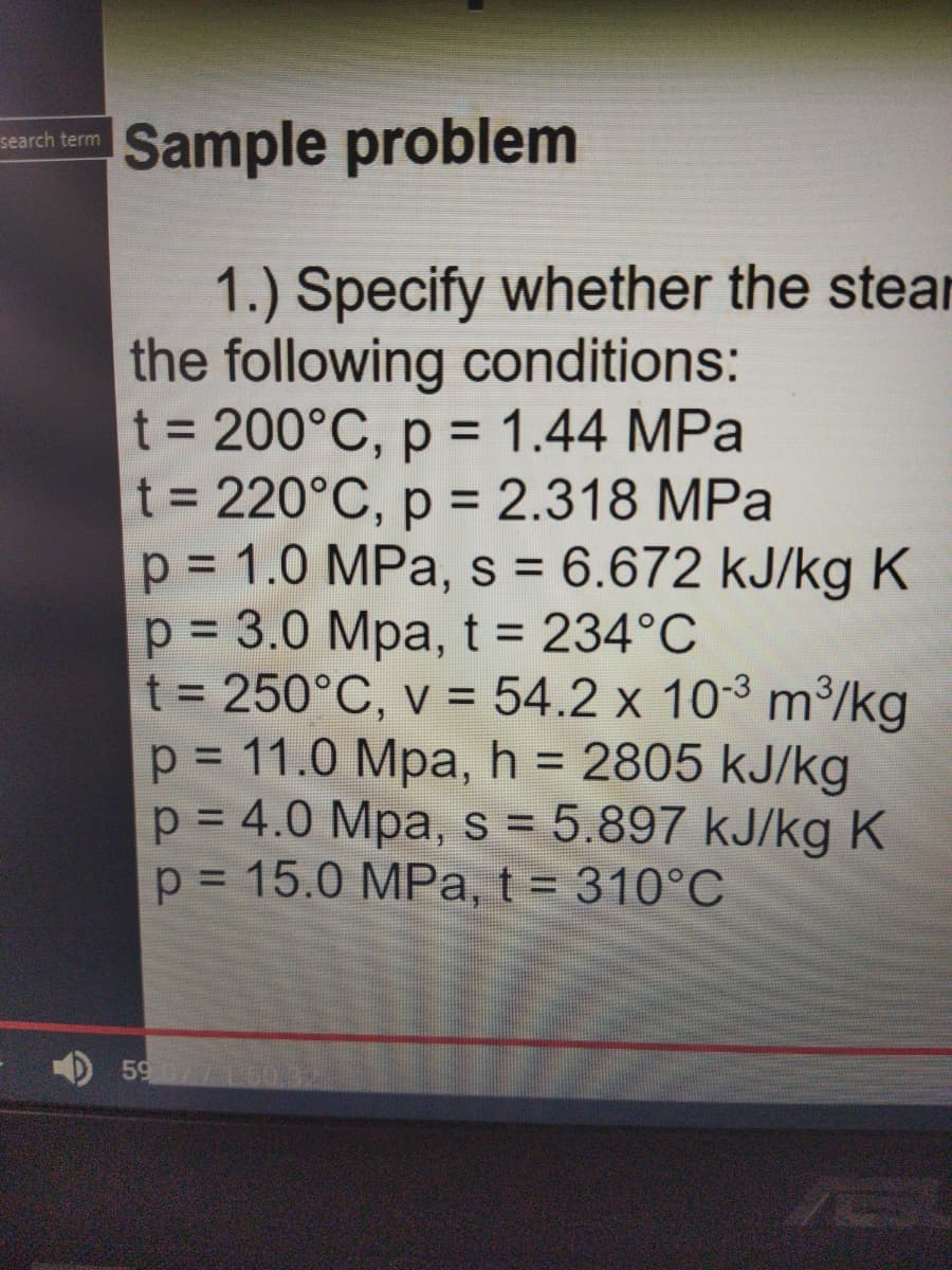 Sample problem
search term
1.) Specify whether the stear
the following conditions:
t = 200°C, p = 1.44 MPa
t = 220°C, p = 2.318 MPa
p = 1.0 MPa, s = 6.672 kJ/kg K
p = 3.0 Mpa, t = 234°C
t = 250°C, v = 54.2 x 10-3 m³/kg
p = 11.0 Mpa, h = 2805 kJ/kg
p = 4.0 Mpa, s = 5.897 kJ/kg K
p = 15.0 MPa, t = 310°C
%3D
%3D
%3D
%3D
%3D
%3D
%3D
%3D
%3D
%3D
5907715032
