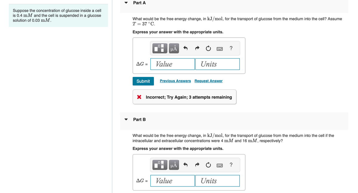 Suppose the concentration of glucose inside a cell
is 0.4 mM and the cell is suspended in a glucose
solution of 0.03 mM.
Part A
What would be the free energy change, in kJ/mol, for the transport of glucose from the medium into the cell? Assume
T= 37°C.
Express your answer with the appropriate units.
HÅ
AG =
Value
Units
wwwww
?
Submit
Previous Answers Request Answer
× Incorrect; Try Again; 3 attempts remaining
Part B
What would be the free energy change, in kJ/mol, for the transport of glucose from the medium into the cell if the
intracellular and extracellular concentrations were 4 mM and 16 mM, respectively?
Express your answer with the appropriate units.
AG =
☐
HÅ
Value
Units
?
