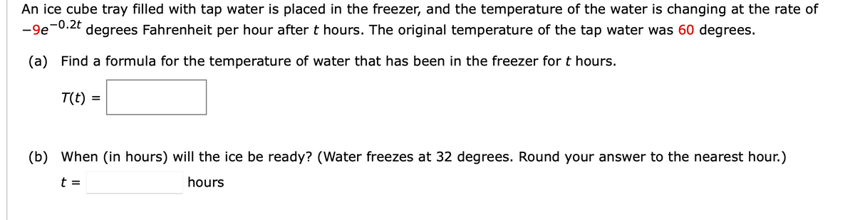 An ice cube tray filled with tap water is placed in the freezer, and the temperature of the water is changing at the rate of
-9e -0.2t
degrees Fahrenheit per hour after t hours. The original temperature of the tap water was 60 degrees.
(a) Find a formula for the temperature of water that has been in the freezer for t hours.
T(t)
=
(b) When (in hours) will the ice be ready? (Water freezes at 32 degrees. Round your answer to the nearest hour.)
t =
hours