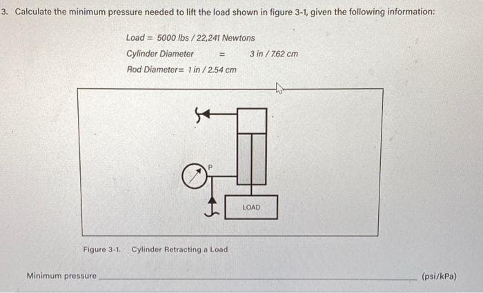 3. Calculate the minimum pressure needed to lift the load shown in figure 3-1, given the following information:
Load = 5000 lbs / 22,241 Newtons
Cylinder Diameter
Rod Diameter 1 in / 2.54 cm
Minimum pressure
54
=
Figure 3-1. Cylinder Retracting a Load
3 in / 7.62 cm
LOAD
(psi/kPa)