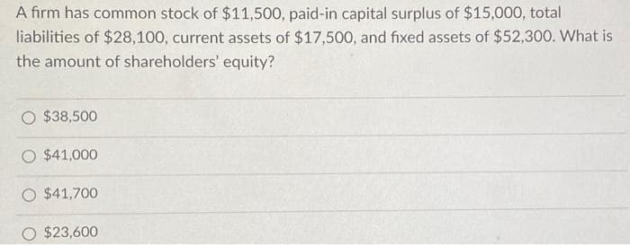 A firm has common stock of $11,500, paid-in capital surplus of $15,000, total
liabilities of $28,100, current assets of $17,500, and fixed assets of $52,300. What is
the amount of shareholders' equity?
$38,500
$41,000
O $41,700
$23,600