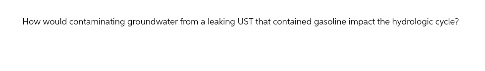 How would contaminating groundwater from a leaking UST that contained gasoline impact the hydrologic cycle?